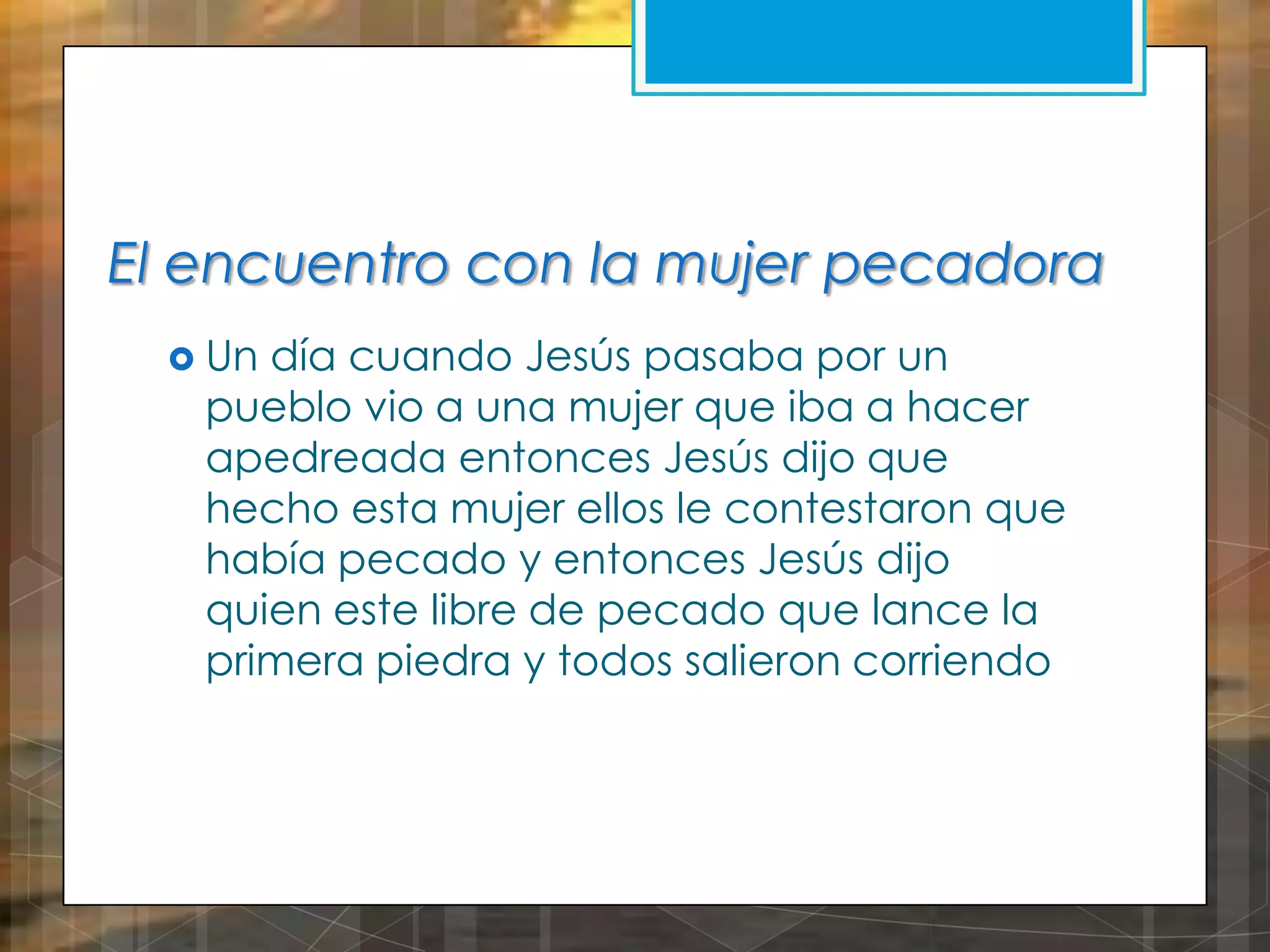 El encuentro con la mujer pecadora
 Un

día cuando Jesús pasaba por un
pueblo vio a una mujer que iba a hacer
apedreada entonces Jesús dijo que
hecho esta mujer ellos le contestaron que
había pecado y entonces Jesús dijo
quien este libre de pecado que lance la
primera piedra y todos salieron corriendo

 