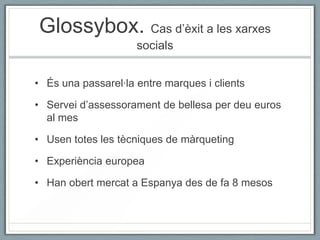 Glossybox. Cas d’èxit a les xarxes
                     socials


• És una passarel·la entre marques i clients

• Servei d’assessorament de bellesa per deu euros
  al mes

• Usen totes les tècniques de màrqueting

• Experiència europea

• Han obert mercat a Espanya des de fa 8 mesos
 