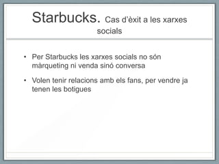 Starbucks. Cas d’èxit a les xarxes
                      socials


• Per Starbucks les xarxes socials no són
  màrqueting ni venda sinó conversa

• Volen tenir relacions amb els fans, per vendre ja
  tenen les botigues
 
