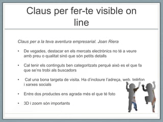 Claus per fer-te visible on
                line
Claus per a la teva aventura empresarial. Joan Riera

•   De vegades, destacar en els mercats electrònics no té a veure
    amb preu o qualitat sinó que són petits detalls

•   Cal tenir els continguts ben categoritzats perquè això es el que fa
    que se’ns trobi als buscadors

•    Cal una bona targeta de visita. Ha d’incloure l’adreça, web, telèfon
    i xarxes socials

•   Entre dos productes ens agrada més el que té foto

•   3D i zoom són importants
 