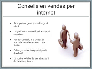 Consells en vendes per
              internet
•   És important generar confiança al
    client

•   La gent encara és reticent al mercat
    electrònic

•   Fer demostracions o deixar el
    producte uns dies es una bona
    tàctica

•   Calen garanties i seguretat per la
    devolució

•   La nostra web ha de ser atractiva i
    deixar clar qui som
 