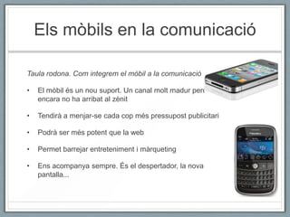 Els mòbils en la comunicació

Taula rodona. Com integrem el mòbil a la comunicació

•   El mòbil és un nou suport. Un canal molt madur però
    encara no ha arribat al zènit

•   Tendirà a menjar-se cada cop més pressupost publicitari

•   Podrà ser més potent que la web

•   Permet barrejar entreteniment i màrqueting

•   Ens acompanya sempre. És el despertador, la nova
    pantalla...
 
