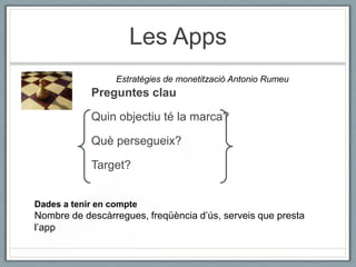 Les Apps
                  Estratègies de monetització Antonio Rumeu
            Preguntes clau

            Quin objectiu té la marca?

            Què persegueix?

            Target?


Dades a tenir en compte
Nombre de descàrregues, freqüència d’ús, serveis que presta
l’app
 