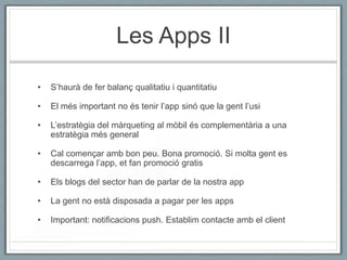 Les Apps II

•   S’haurà de fer balanç qualitatiu i quantitatiu

•   El més important no és tenir l’app sinó que la gent l’usi

•   L’estratègia del màrqueting al mòbil és complementària a una
    estratègia més general

•   Cal començar amb bon peu. Bona promoció. Si molta gent es
    descarrega l’app, et fan promoció gratis

•   Els blogs del sector han de parlar de la nostra app

•   La gent no està disposada a pagar per les apps

•   Important: notificacions push. Establim contacte amb el client
 