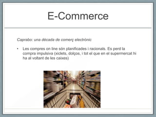 E-Commerce

Caprabo: una dècada de comerç electrònic

•   Les compres on line són planificades i racionals. Es perd la
    compra impulsiva (xiclets, dolços, i tot el que en el supermercat hi
    ha al voltant de les caixes)
 