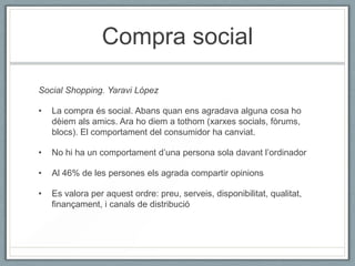 Compra social

Social Shopping. Yaravi López

•   La compra és social. Abans quan ens agradava alguna cosa ho
    dèiem als amics. Ara ho diem a tothom (xarxes socials, fòrums,
    blocs). El comportament del consumidor ha canviat.

•   No hi ha un comportament d’una persona sola davant l’ordinador

•   Al 46% de les persones els agrada compartir opinions

•   Es valora per aquest ordre: preu, serveis, disponibilitat, qualitat,
    finançament, i canals de distribució
 