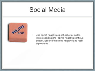 Social Media


•   Una opinió negativa es pot esborrar de les
    xarxes socials però l’opinió negativa continua
    existint. Esborrar opinions negatives no resol
    el problema
 