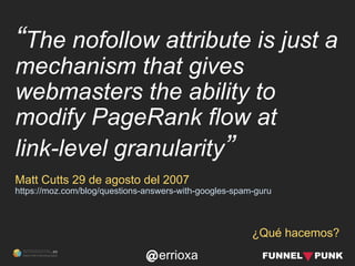 errioxa
¿Qué hacemos?
“The nofollow attribute is just a
mechanism that gives
webmasters the ability to
modify PageRank flow at
link-level granularity”
Matt Cutts 29 de agosto del 2007
https://moz.com/blog/questions-answers-with-googles-spam-guru
 
