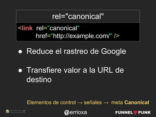 errioxa
rel="canonical"
<link rel="canonical"
href="http://example.com/" />
Elementos de control → señales → meta Canonical
● Reduce el rastreo de Google
● Transfiere valor a la URL de
destino
 
