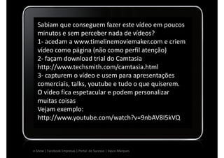 Sabiam que conseguem fazer este vídeo em poucos
  minutos e sem perceber nada de vídeos?
  1- acedam a www.timelinemoviemaker.com e criem
  vídeo como página (não como perfil atenção)
  2- façam download trial do Camtasia
  http://www.techsmith.com/camtasia.html
  3- capturem o vídeo e usem para apresentações
  comerciais, talks, youtube e tudo o que quiserem.
  O vídeo fica espetacular e podem personalizar
  muitas coisas
  Vejam exemplo:
  http://www.youtube.com/watch?v=9nbAV8I5kVQ



e-Show | Facebook Empresas | Portal do Sucesso | Vasco Marques
 