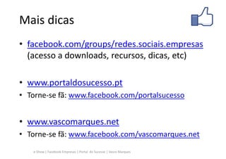 Mais dicas
• facebook.com/groups/redes.sociais.empresas
  (acesso a downloads, recursos, dicas, etc)

• www.portaldosucesso.pt
• Torne-se fã: www.facebook.com/portalsucesso


• www.vascomarques.net
• Torne-se fã: www.facebook.com/vascomarques.net
   e-Show | Facebook Empresas | Portal do Sucesso | Vasco Marques
 