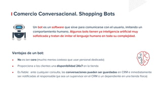 Comercio Conversacional. Shopping Bots
Un bot es un software que sirve para comunicarse con el usuario, imitando un
comportamiento humano. Algunos bots tienen ya inteligencia artificial muy
sofisticada y tratan de imitar el lenguaje humano en toda su complejidad.
● No es tan caro (mucho menos costoso que usar personal dedicado)
● Proporciona a los clientes una disponibilidad 24x7 en la tienda
● Es fiable: ante cualquier consulta, las conversaciones pueden ser guardadas en CRM e inmediatamente
ser notificadas al responsable (ya sea un supervisor en el CRM o un dependiente en una tienda física)
Ventajas de un bot:
 