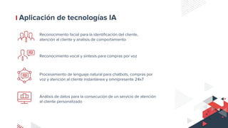 Aplicación de tecnologías IA
Reconocimiento facial para la identificación del cliente,
atención al cliente y análisis de comportamiento
Reconocimiento vocal y síntesis para compras por voz
Procesamiento de lenguaje natural para chatbots, compras por
voz y atención al cliente instantánea y omnipresente 24x7
Análisis de datos para la consecución de un servicio de atención
al cliente personalizado
 