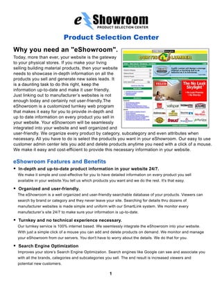 PRODUCT SELECTION CENTER


                               Product Selection Center
Why you need an "eShowroom".
Today, more than ever, your website is the gateway
to your physical stores. If you make your living
selling building material products, then your website
needs to showcase in-depth information on all the
products you sell and generate new sales leads. It
is a daunting task to do this right, keep the
information up-to-date and make it user friendly.
Just linking out to manufacturer’s websites is not
enough today and certainly not user-friendly.The
eShowroom is a customized turnkey web program
that makes it easy for you to provide in-depth and
up to date information on every product you sell in
your website. Your eShowroom will be seamlessly
integrated into your website and well organized and
user-friendly. We organize every product by category, subcategory and even attributes when
necessary. All you have to do is select the products you want in your eShowroom. Our easy to use
customer admin center lets you add and delete products anytime you need with a click of a mouse.
We make it easy and cost-efficient to provide this necessary information in your website.

eShowroom Features and Benefits
.   In-depth and up-to-date product information in your website 24/7.
    We make it simple and cost-effective for you to have detailed information on every product you sell
    available in your website.You tell us which products you want and we do the rest. It's that easy.
.   Organized and user-friendly.
    The eShowroom is a well organized and user-friendly searchable database of your products. Viewers can
    search by brand or category and they never leave your site. Searching for details thru dozens of
    manufacturer websites is made simple and uniform with our SmartLink system. We monitor every
    manufacturer’s site 24/7 to make sure your information is up-to-date.
.   Turnkey and no technical experience necessary.
    Our turnkey service is 100% internet based. We seemlessly integrate the eShowroom into your website.
    With just a simple click of a mouse you can add and delete products on demand. We monitor and manage
    your eShowroom from our servers. You don't have to worry about the details. We do that for you.
.   Search Engine Optimization
    Improves your store’s Search Engine Optimization. Search engines like Google can see and associate you
    with all the brands, categories and subcategories you sell. The end result is increased viewers and
    potential new customers.

                                                         1
 