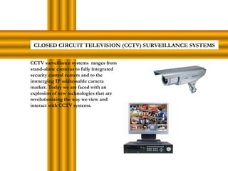 CLOSED CIRCUIT TELEVISION (CCTV) SURVEILLANCE SYSTEMS
CCTV surveillance systems ranges from
stand-alone cameras to fully integrated
security control centers and to the
immerging IP addressable camera
market. Today we are faced with an
explosion of new technologies that are
revolutionizing the way we view and
interact with CCTV systems.
 
