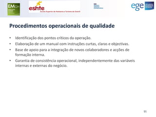 Procedimentos operacionais de qualidade 
•Identificação dos pontos críticos da operação. 
•Elaboração de um manual com instruções curtas, claras e objectivas. 
•Base de apoio para a integração de novos colaboradores e acções de formação interna. 
•Garantia de consistência operacional, independentemente das variáveis internas e externas do negócio. 
11  