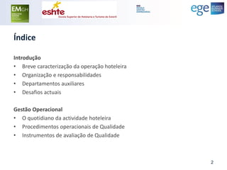 Índice 
Introdução 
•Breve caracterização da operação hoteleira 
•Organização e responsabilidades 
•Departamentos auxiliares 
•Desafios actuais 
Gestão Operacional 
•O quotidiano da actividade hoteleira 
•Procedimentos operacionais de Qualidade 
•Instrumentos de avaliação de Qualidade 
2  