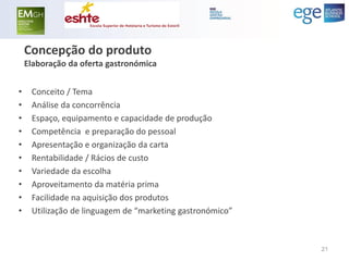 Concepção do produto Elaboração da oferta gastronómica 
•Conceito / Tema 
•Análise da concorrência 
•Espaço, equipamento e capacidade de produção 
•Competência e preparação do pessoal 
•Apresentação e organização da carta 
•Rentabilidade / Rácios de custo 
•Variedade da escolha 
•Aproveitamento da matéria prima 
•Facilidade na aquisição dos produtos 
•Utilização de linguagem de “marketing gastronómico” 
21  
