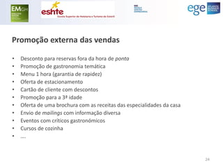 Promoção externa das vendas 
•Desconto para reservas fora da hora de ponta 
•Promoção de gastronomia temática 
•Menu 1 hora (garantia de rapidez) 
•Oferta de estacionamento 
•Cartão de cliente com descontos 
•Promoção para a 3ª idade 
•Oferta de uma brochura com as receitas das especialidades da casa 
•Envio de mailings com informação diversa 
•Eventos com críticos gastronómicos 
•Cursos de cozinha 
•…. 
24  