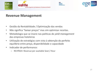 Revenue Management 
•Gestão da Rentabilidade / Optimização das vendas 
•Não significa “baixar preços” mas sim optimizar receitas. 
•Metodologia que se insere nas políticas de yield management das empresas hoteleiras 
•Utilização de estratégias com vista à obtenção do perfeito equilíbrio entre preço, disponibilidade e capacidade 
•Indicador de performance: 
–REVPASH: Revenue per available Seat / Hour 
27  