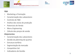 F&B 
•Marketing e Promoção 
•Caracterização dos subsectores 
•Controlo de F&B 
•Análise dos rácios de produção 
•Potenciais de Venda 
•Menu Engineering 
•Cálculo dos preços de venda 
Alojamentos 
•Caracterização dos subsectores 
•Gestão do planning de quartos 
•Estrutura tarifária 
•Segmentação do mercado 
•Competitive Set 
•Indicadores de Gestão 
3  