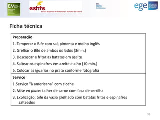 Preparação 
1. Temperar o Bife com sal, pimenta e molho inglês 
2. Grelhar o Bife de ambos os lados (3min.) 
3. Descascar e fritar as batatas em azeite 
4. Saltear os espinafres em azeite e alho (10 min.) 
5. Colocar as iguarias no prato conforme fotografia 
Serviço 
1.Serviço "à americana" com cloche 
2. Mise en place: talher de carne com faca de serrilha 
3. Explicação: bife da vazia grelhado com batatas fritas e espinafres salteados 
Ficha técnica 
38  