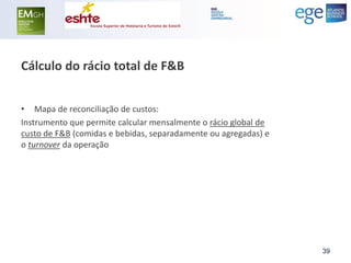 Cálculo do rácio total de F&B 
•Mapa de reconciliação de custos: 
Instrumento que permite calcular mensalmente o rácio global de custo de F&B (comidas e bebidas, separadamente ou agregadas) e o turnover da operação 
39  