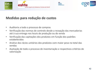 Medidas para redução de custos 
•Auditoria a todo o processo de compras 
•Verificação das normas de controlo desde a recepção das mercadorias até à sua entrega nos locais de produção ou de venda 
•Verificação das capitações dos produtos em função dos padrões estabelecidos 
•Análise dos rácios unitários dos produtos com maior peso no total das vendas 
•Avaliação de todo o processo de inventariação e respectivos critérios de valorização 
42  