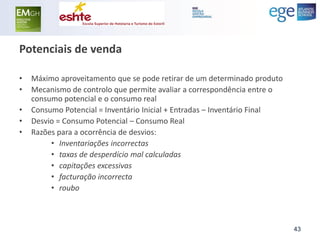 Potenciais de venda 
•Máximo aproveitamento que se pode retirar de um determinado produto 
•Mecanismo de controlo que permite avaliar a correspondência entre o consumo potencial e o consumo real 
•Consumo Potencial = Inventário Inicial + Entradas – Inventário Final 
•Desvio = Consumo Potencial – Consumo Real 
•Razões para a ocorrência de desvios: 
•Inventariações incorrectas 
•taxas de desperdício mal calculadas 
•capitações excessivas 
•facturação incorrecta 
•roubo 
43  