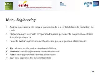 Menu Engineering 
•Análise do cruzamento entre a popularidade e a rentabilidade de cada item da carta 
•Elaborado num intervalo temporal adequado, geralmente no período anterior à mudança da carta. 
•Permite avaliar o posicionamento de cada prato segundo a classificação: 
Star : elevada popularidade e elevada rentabilidade 
Plowhorse: elevada popularidade e baixa rentabilidade 
Puzzle: baixa popularidade e elevada rentabilidade 
Dog: baixa popularidade e baixa rentabilidade 
44  