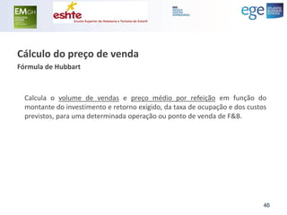 Cálculo do preço de venda 
Fórmula de Hubbart 
Calcula o volume de vendas e preço médio por refeição em função do montante do investimento e retorno exigido, da taxa de ocupação e dos custos previstos, para uma determinada operação ou ponto de venda de F&B. 
46  