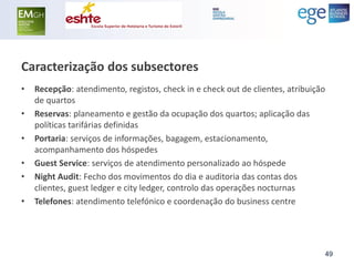 Caracterização dos subsectores 
•Recepção: atendimento, registos, check in e check out de clientes, atribuição de quartos 
•Reservas: planeamento e gestão da ocupação dos quartos; aplicação das políticas tarifárias definidas 
•Portaria: serviços de informações, bagagem, estacionamento, acompanhamento dos hóspedes 
•Guest Service: serviços de atendimento personalizado ao hóspede 
•Night Audit: Fecho dos movimentos do dia e auditoria das contas dos clientes, guest ledger e city ledger, controlo das operações nocturnas 
•Telefones: atendimento telefónico e coordenação do business centre 
49  