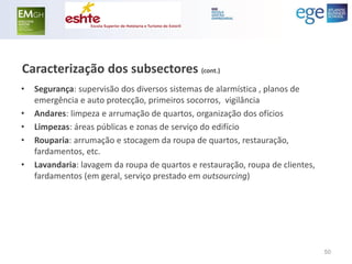 Caracterização dos subsectores (cont.) 
•Segurança: supervisão dos diversos sistemas de alarmística , planos de emergência e auto protecção, primeiros socorros, vigilância 
•Andares: limpeza e arrumação de quartos, organização dos ofícios 
•Limpezas: áreas públicas e zonas de serviço do edifício 
•Rouparia: arrumação e stocagem da roupa de quartos, restauração, fardamentos, etc. 
•Lavandaria: lavagem da roupa de quartos e restauração, roupa de clientes, fardamentos (em geral, serviço prestado em outsourcing) 
50  