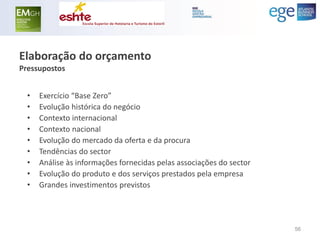 Elaboração do orçamento Pressupostos 
•Exercício “Base Zero” 
•Evolução histórica do negócio 
•Contexto internacional 
•Contexto nacional 
•Evolução do mercado da oferta e da procura 
•Tendências do sector 
•Análise às informações fornecidas pelas associações do sector 
•Evolução do produto e dos serviços prestados pela empresa 
•Grandes investimentos previstos 
56  