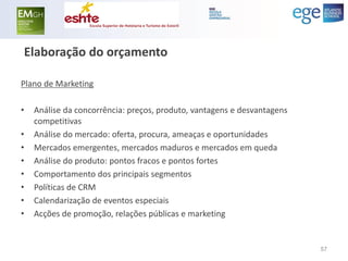 Elaboração do orçamento 
Plano de Marketing 
•Análise da concorrência: preços, produto, vantagens e desvantagens competitivas 
•Análise do mercado: oferta, procura, ameaças e oportunidades 
•Mercados emergentes, mercados maduros e mercados em queda 
•Análise do produto: pontos fracos e pontos fortes 
•Comportamento dos principais segmentos 
•Políticas de CRM 
•Calendarização de eventos especiais 
•Acções de promoção, relações públicas e marketing 
57  