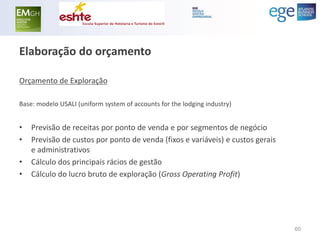 Elaboração do orçamento 
Orçamento de Exploração 
Base: modelo USALI (uniform system of accounts for the lodging industry) 
•Previsão de receitas por ponto de venda e por segmentos de negócio 
•Previsão de custos por ponto de venda (fixos e variáveis) e custos gerais e administrativos 
•Cálculo dos principais rácios de gestão 
•Cálculo do lucro bruto de exploração (Gross Operating Profit) 
60  
