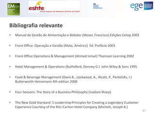 Bibliografia relevante 
•Manual de Gestão de Alimentação e Bebidas (Moser, Francisco) Edições Cetop 2002 
•Front Office: Operação e Gestão (Mata, Américo) Ed. Prefácio 2003 
•Front Office Operations & Management (Ahmed Ismail) Thomson Learning 2002 
•Hotel Management & Operations (Rutheford, Denney G.) John Wiley & Sons 1995 
•Food & Beverage Management (Davis B., Lockwood, A., Alcott, P., Pantelidis, I.) Butterworth-Heinemann 4th edition 2008 
•Four Seasons: The Story of a Business Philosophy (Isadore Sharp) 
•The New Gold Standard: 5 Leadership Principles for Creating a Legendary Customer Experience Courtesy of the Ritz-Carlton Hotel Company (Michelli, Joseph A.) 
61 