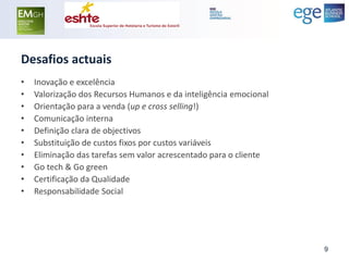 Desafios actuais 
•Inovação e excelência 
•Valorização dos Recursos Humanos e da inteligência emocional 
•Orientação para a venda (up e cross selling!) 
•Comunicação interna 
•Definição clara de objectivos 
•Substituição de custos fixos por custos variáveis 
•Eliminação das tarefas sem valor acrescentado para o cliente 
•Go tech & Go green 
•Certificação da Qualidade 
•Responsabilidade Social 
9  