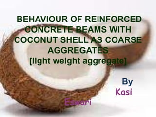 BEHAVIOUR OF REINFORCED
CONCRETE BEAMS WITH
COCONUT SHELL AS COARSE
AGGREGATES
[light weight aggregate]

Eswari

By
Kasi

 