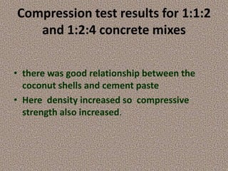Compression test results for 1:1:2
and 1:2:4 concrete mixes
• there was good relationship between the
coconut shells and c...