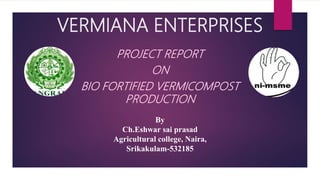 VERMIANA ENTERPRISES
PROJECT REPORT
ON
BIO FORTIFIED VERMICOMPOST
PRODUCTION
By
Ch.Eshwar sai prasad
Agricultural college, Naira,
Srikakulam-532185
 