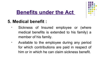 Benefits under the Act
5. Medical benefit :
 •   Sickness of Insured employee or (where
     medical benefits is extended to his family) a
     member of his family.
 •   Available to the employee during any period
     for which contributions are paid in respect of
     him or in which he can claim sickness benefit.
 