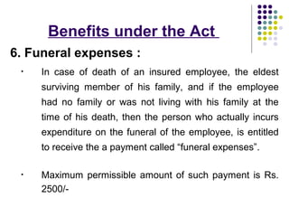 Benefits under the Act
6. Funeral expenses :
 •   In case of death of an insured employee, the eldest
     surviving member of his family, and if the employee
     had no family or was not living with his family at the
     time of his death, then the person who actually incurs
     expenditure on the funeral of the employee, is entitled
     to receive the a payment called “funeral expenses”.

 •   Maximum permissible amount of such payment is Rs.
     2500/-
 