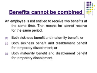 Benefits cannot be combined
An employee is not entitled to receive two benefits at
    the same time. That means he cannot receive
    for the same period.

(a)   Both sickness benefit and maternity benefit; or
(b)   Both sickness benefit and disablement benefit
      for temporary disablement; or
(c)   Both maternity benefit and disablement benefit
      for temporary disablement.
 