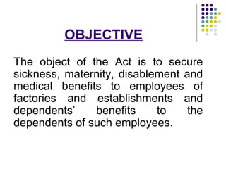 OBJECTIVE
The object of the Act is to secure
sickness, maternity, disablement and
medical benefits to employees of
factories and establishments and
dependents’    benefits     to    the
dependents of such employees.
 