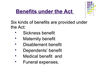 Benefits under the Act
Six kinds of benefits are provided under
the Act:
      Sickness benefit
      Maternity benefit
      Disablement benefit
      Dependents’ benefit
      Medical benefit and
      Funeral expenses.
 