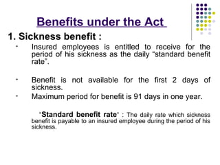 Benefits under the Act
1. Sickness benefit :
 •   Insured employees is entitled to receive for the
     period of his sickness as the daily “standard benefit
     rate”.

 •   Benefit is not available for the first 2 days of
     sickness.
 •   Maximum period for benefit is 91 days in one year.

       “Standard benefit rate” : The daily rate which sickness
     benefit is payable to an insured employee during the period of his
     sickness.
 