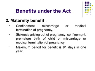 Benefits under the Act
2. Maternity benefit :
 •   Confinement,      miscarriage    or     medical
     termination of pregnancy,
 •   Sickness arising out of pregnancy, confinement,
     premature birth of child or miscarriage or
     medical termination of pregnancy.
 •   Maximum period for benefit is 91 days in one
     year.
 