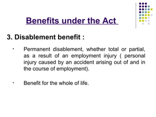 Benefits under the Act
3. Disablement benefit :
 •   Permanent disablement, whether total or partial,
     as a result of an employment injury ( personal
     injury caused by an accident arising out of and in
     the course of employment).

 •   Benefit for the whole of life.
 