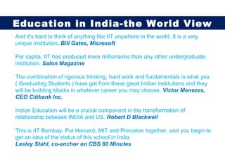 And it's hard to think of anything like IIT anywhere in the world. It is a very unique institution .  Bill Gates, Microsoft Per capita, IIT has produced more millionaires than any other undergraduate institution.   Salon Magazine The combination of rigorous thinking, hard work and fundamentals is what you ( Graduating Students ) have got from these great Indian institutions and they will be building blocks in whatever career you may choose.  Victor Menezes, CEO Citibank Inc. Indian Education will be a crucial component in the transformation of relationship between INDIA and US.   Robert D Blackwell  This is IIT Bombay. Put Harvard, MIT and Princeton together, and you begin to get an idea of the status of this school in India.  Lesley Stahl, co-anchor on CBS 60 Minutes Education in India-the World View 